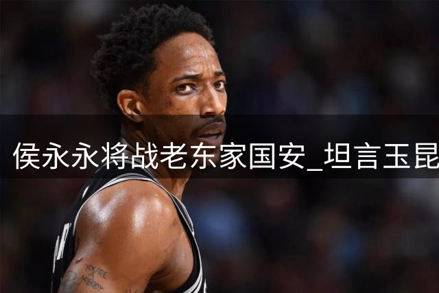侯永永将战老东家国安 坦言玉昆备战充分信心足