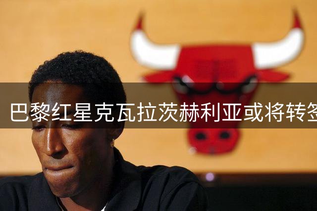 巴黎红星克瓦拉茨赫利亚或将转签知名经纪人
