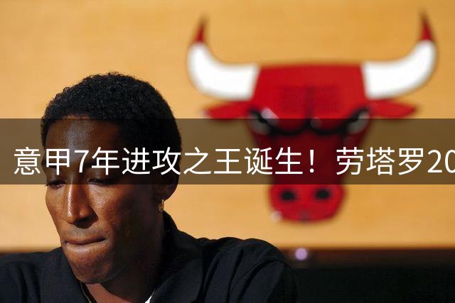 意甲7年进攻之王诞生！劳塔罗203次参与进球力压群雄