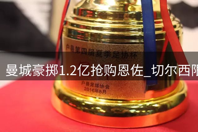 曼城豪掷1.2亿抢购恩佐 切尔西限时回应1.39亿天价