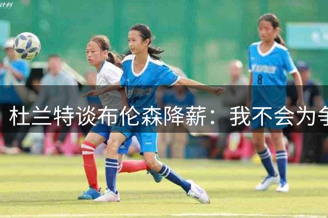 杜兰特谈布伦森降薪：我不会为争冠放弃巨额收入