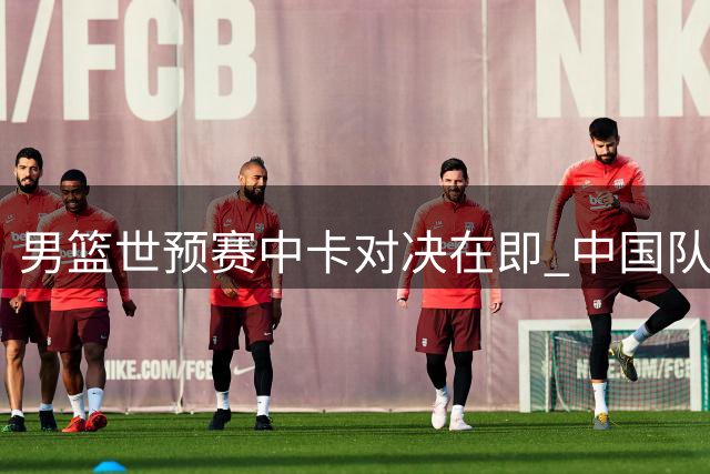 男篮世预赛中卡对决在即 中国队纸面实力明显占优