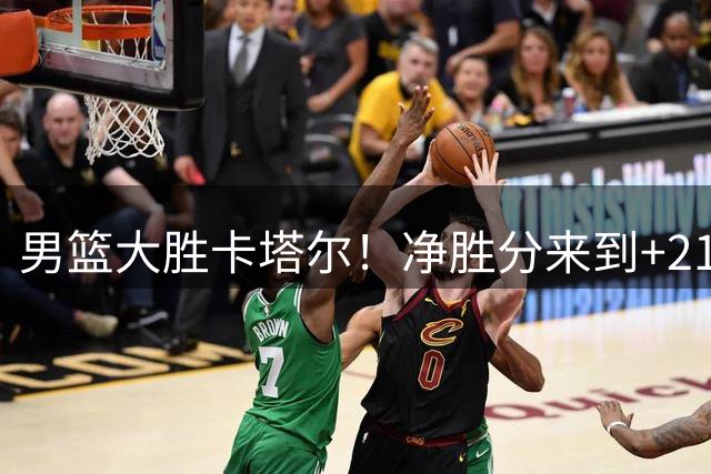 男篮大胜卡塔尔！净胜分来到+21，全队凌晨启程回国，太辛苦了！