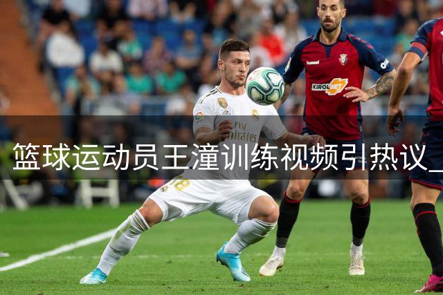 篮球运动员王潼训练视频引热议 放话挑战更高难度动作