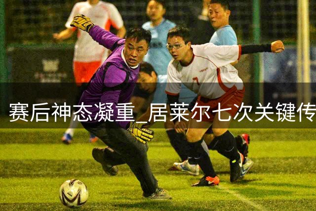 赛后神态凝重 居莱尔七次关键传球获全场最佳殊荣