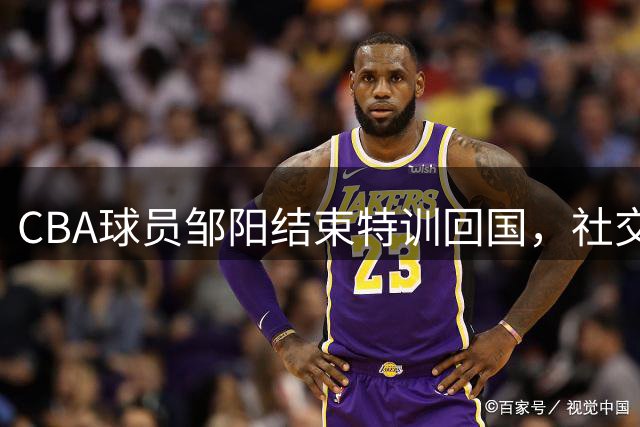 CBA球员邹阳结束特训回国，社交媒体分享日常生活