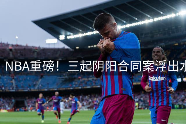 NBA重磅！三起阴阳合同案浮出水面 某巨星或面临终身禁赛